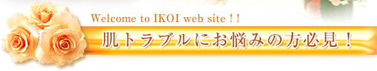 Welcome to IKOI web site！！
肌トラブルにお悩みの方必見！